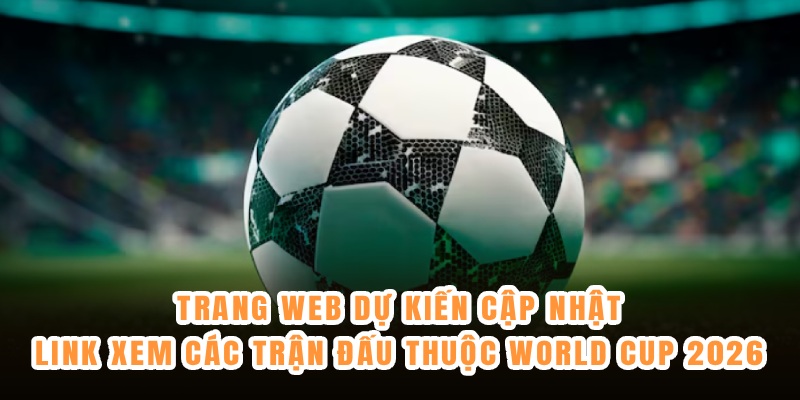 Trang web dự kiến cập nhật link xem các trận đấu thuộc World Cup 2026